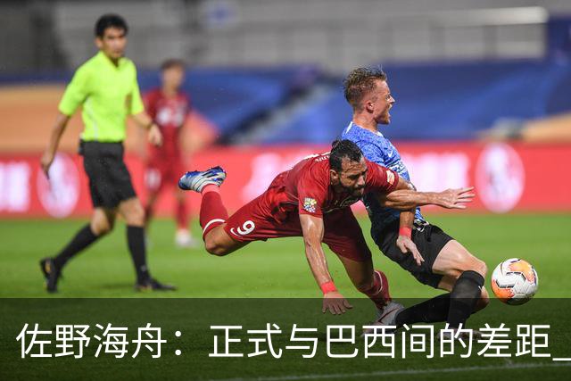 佐野海舟：正式与巴西间的差距 要努力成为能带队取胜的核心球员
