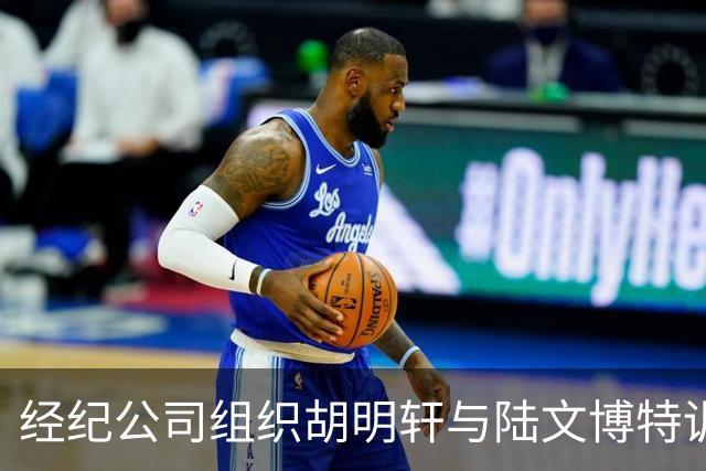 经纪公司组织胡明轩与陆文博特训，强度极大，强化运球和投篮！